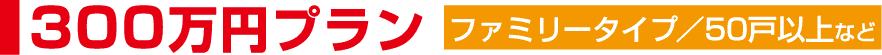 プレミアムプラン300万円~ ファミリータイプ/50戸規模
