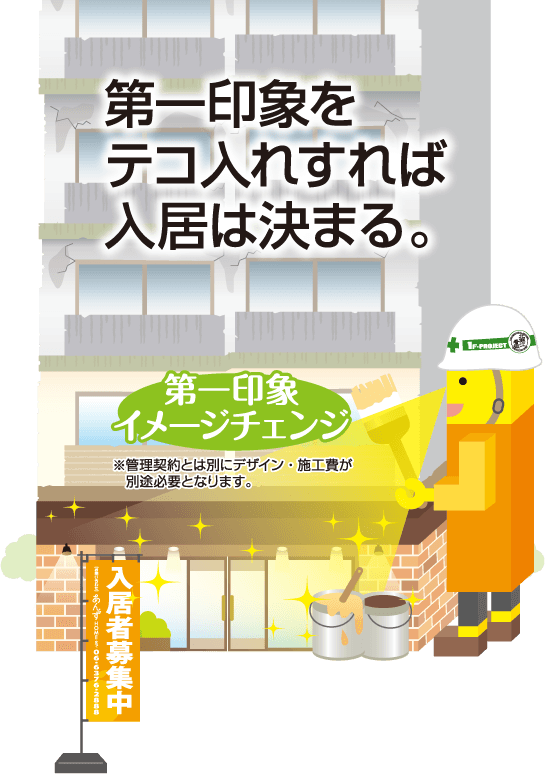 第一印象をテコ入れすれば入居は決まる。第一印象イメージチェンジ※管理契約とは別にデザイン・施工費が 別途必要となります。